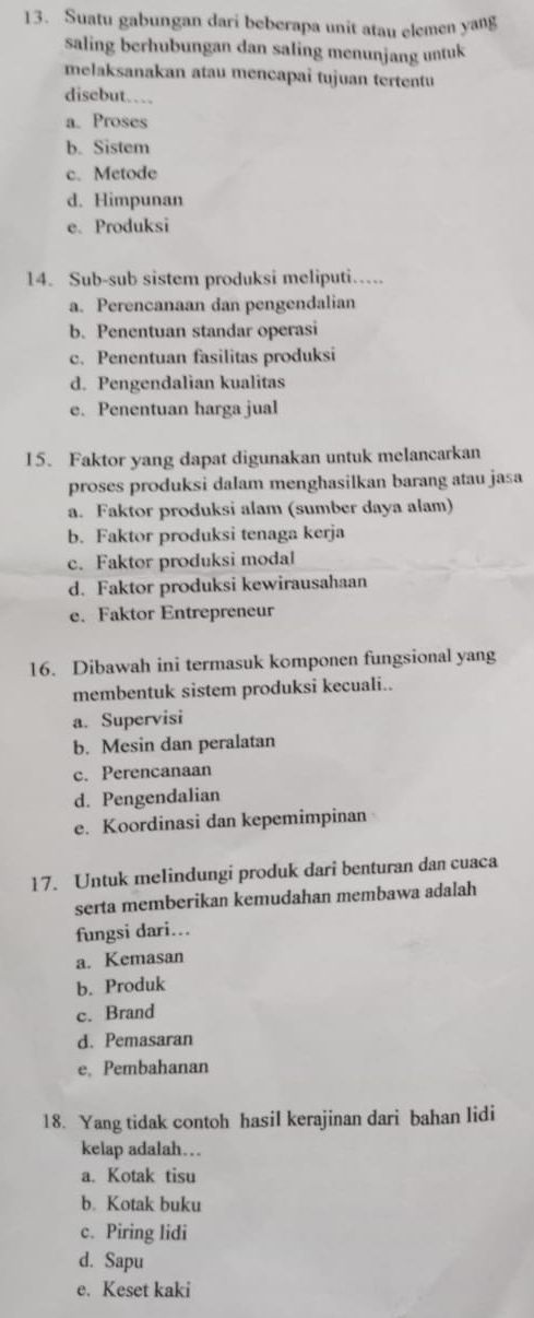 Suatu gabungan dari beberapa unit atau elemen yang
saling berhubungan dan saling menunjang untuk
melaksanakan atau mencapai tujuan tertentu
disebut…
a. Proses
b. Sistem
c. Metode
d. Himpunan
e. Produksi
14. Sub-sub sistem produksi meliputi…
a. Perencanaan dan pengendalian
b. Penentuan standar operasi
c. Penentuan fasilitas produksi
d. Pengendalian kualitas
e. Penentuan harga jual
15. Faktor yang dapat digunakan untuk melancarkan
proses produksi dalam menghasilkan barang atau jasa
a. Faktor produksi alam (sumber daya alam)
b. Faktor produksi tenaga kerja
c. Faktor produksi modal
d. Faktor produksi kewirausahaan
e. Faktor Entrepreneur
16. Dibawah ini termasuk komponen fungsional yang
membentuk sistem produksi kecuali..
a. Supervisi
b. Mesin dan peralatan
c. Perencanaan
d. Pengendalian
e. Koordinasi dan kepemimpinan
17. Untuk melindungi produk dari benturan dan cuaca
serta memberikan kemudahan membawa adalah
fungsi dari...
a. Kemasan
b. Produk
c. Brand
d. Pemasaran
e, Pembahanan
18. Yang tidak contoh hasil kerajinan dari bahan lidi
kelap adalah…
a. Kotak tisu
b. Kotak buku
c. Piring lidi
d. Sapu
e. Keset kaki