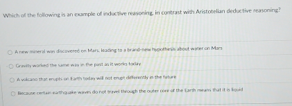 Which of the following is an example of inductive reasoning, in contrast with Aristotelian deductive reasoning?
A new mineral was discovered on Mars, leading to a brand-new hypolhesis about water on Mars
Gravity worked the same way in the past as it works today
A volcano that erupts on Earth today will not erupt differently in the future
Because certain earthquake waves do not travel through the outer core of the Earth means that it is liquid