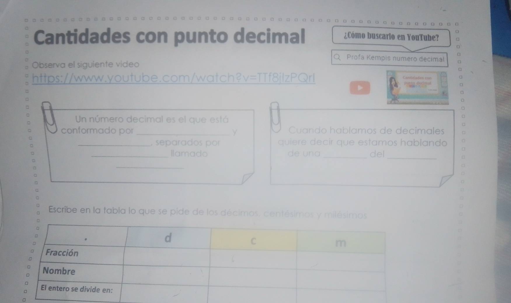 Cantidades con punto decimal ¿Cómo buscario en YouTube? 
。 
Q Profa Kempis numero decimal 
Observa el siguiente video □ 
https://www.youtube.com/watch?v=TTf8jlzPQrl 
Cantidades con 
□ 
Un número decimal es el que está 
conformado por _γ Cuando hablamos de decimales 
_, separados por quiere decir que estamos hablando 
_Ilamado de una_ del_ 
_ 
□ 
□ 
D 
a 
Escribe en la fabla lo que se pide de los décimos, centésimos y milésimos