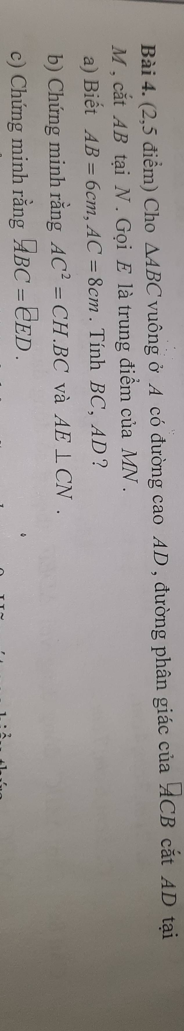 (2,5 điểm) Cho △ ABC vuông ở A có đường cao AD, đường phân giác của ACB cắt AD tại
M , cắt AB tại N. Gọi E là trung điểm của MN. 
a) Biết AB=6cm, AC=8cm. Tính BC, AD ? 
b) Chứng minh rằng AC^2=CH.BC và AE⊥ CN. 
c) Chứng minh rằng □ BC=EED.