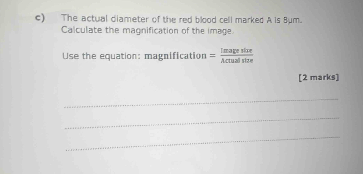 The actual diameter of the red blood cell marked A is 8μm. 
Calculate the magnification of the image. 
Use the equation: magnification = Imagesize/Actualsize 
[2 marks] 
_ 
_ 
_