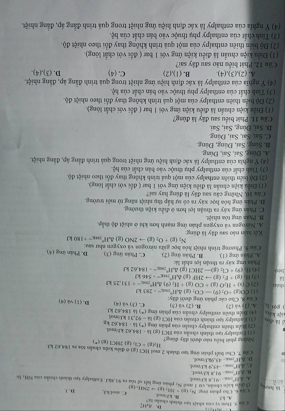 D、 △ _fH_1^(o.
Câu 5. Dơn vị của nhiệt tạo thành chuẩn là?
A. kJ.
B. kJ/mol. C. mol/kJ;
Câu 6. Cho phần ứng: D. J.
là lượn Ở điều kiện chuẩn, cứ 1 mol N_2)(g)+3H_2(g)to 2NH_3(g) N_2 phân ứng hết sẽ tỏa ra 91,8kJ. Enthalpy tạo thành chuẩn của NH, là
A. △ ,H° 1  8 x=-91.8 8 kJ/mol.
B. △ _tH° 298K -91.8 kJ/mol.
C. △ _rH^o 2981 -45,9 kJ/mol.
D. △ _rH° 2981 =45,9kJ /mol.
Cầu 7. Cho biết phản ứng tạo thành 2 mol HCl (g) ở điều kiện chuẩn tỏa ra 184,62 kJ:
H_2(g)+Cl_2 (g) 2HCI(g)(^*)
Những phát biểu nào dưới đây đúng?
(1) Enthalpy tạo thành chuẩn của HCI (g) la-184,62kJ/mo
(2) Biến thiên enthalpy chuẩn của phản ứng (^*)1dot a-184,62kg.
lề là đơn (3) Enthalpy tạo thành chuân của HCl (g) 1dot a-92,31kJ/ mol.
liệt kêm (4) Biến thiên enthalpy chuẩn của phản ứng (*) là 184,62 kJ.
) gọi là A. (1) và (2) B. (2) va(3) C. (3) và (4) D. (1) và (4)
Câu 8. Cho các phản ứng dưới đây:
(1) CO(g)+O_2(9)-CO_2(g)△ _rH° 98K=-283kJ
phán (2) C(s)+H_2O(g)+CO(g)+H_2 (9) △ _rH°_298K=+131,25kJ
là (3) H_2(g)+F_2(g)to 2HF( g) △ _rH° 298K=-546kJ
heo (4) H_2(9)+Cl_2(g)-2HCl(g) △ _rH^o_298K=-184,62kJ
Phản ứng xảy ra thuận lợi nhất là:
A. Phản ứng (1). B. Phản ứng (2). C. Phản ứng (3). D. Phản ứng (4).
Câu 9. Phương trình nhiệt hóa học giữa nitrogen và oxygen như sau:
N_2(g)+O_2(g)to 2NO (g) △ _rH°_298K=+180kJ
Kết luận nào sau đây là đúng:
A. Nitrogen và oxygen phản ứng mạnh hơn khi ở nhiệt độ thấp.
B. Phản ứng tỏa nhiệt.
C. Phân ứng xảy ra thuận lợi hơn ở điều kiện thường.
D. Phản ứng hóa học xảy ra có sự hấp thụ nhiệt năng từ môi trường.
Cầu 10. Những câu sau đây là đúng hay sai?
(1) Điều kiện chuẩn là điều kiện ứng với 1 bar ( đối với chất lỏng).
(2) Độ biển thiên enthalpy của một quá trình không thay đổi theo nhiệt độ.
(3) Tính chất của enthalpy phụ thuộc vào bản chất của hộ.
(4) Ý nghĩa của enthalpy là xác định hiệu ứng nhiệt trong quá trình đẳng áp, đẳng nhiệt.
A. Đúng, Sai, Sai, Đúng.
B. Súng, Sai, Đúng, Đúng.
C. Sai, Sai, Sai, Đúng.
D. Sai, Đúng, Sai, Sai.
Câu 11. Phát biểu sau đây là đúng?
(1) Điều kiện chuẩn là điều kiện ứng với 1 bar ( đối với chất lỏng).
(2) Độ biển thiên enthalpy của một quá trình không thay đổi theo nhiệt độ.
(3) Tính chất của enthalpy phụ thuộc vào bản chất của hệ.
(4) Ý nghĩa của enthalpy là xác định hiệu ứng nhiệt trong quá trình đẳng áp, đẳng nhiệt.
A. (2),(3),(4). B. (1),(2) C. (4) D. (3),(4).
Câu 12. Phát biểu nào sau đây sai?
(1) Điều kiện chuẩn là điều kiện ứng với 1 bar ( đối với chất lỏng).
(2) Độ biển thiên enthalpy của một quá trình không thay đổi theo nhiệt độ.
(3) Tính chất của enthalpy phụ thuộc vào bản chất của hệ.
(4) Ý nghĩa của enthalpy là xác định hiệu ứng nhiệt trong quá trình đẳng áp, đẳng nhiệt.