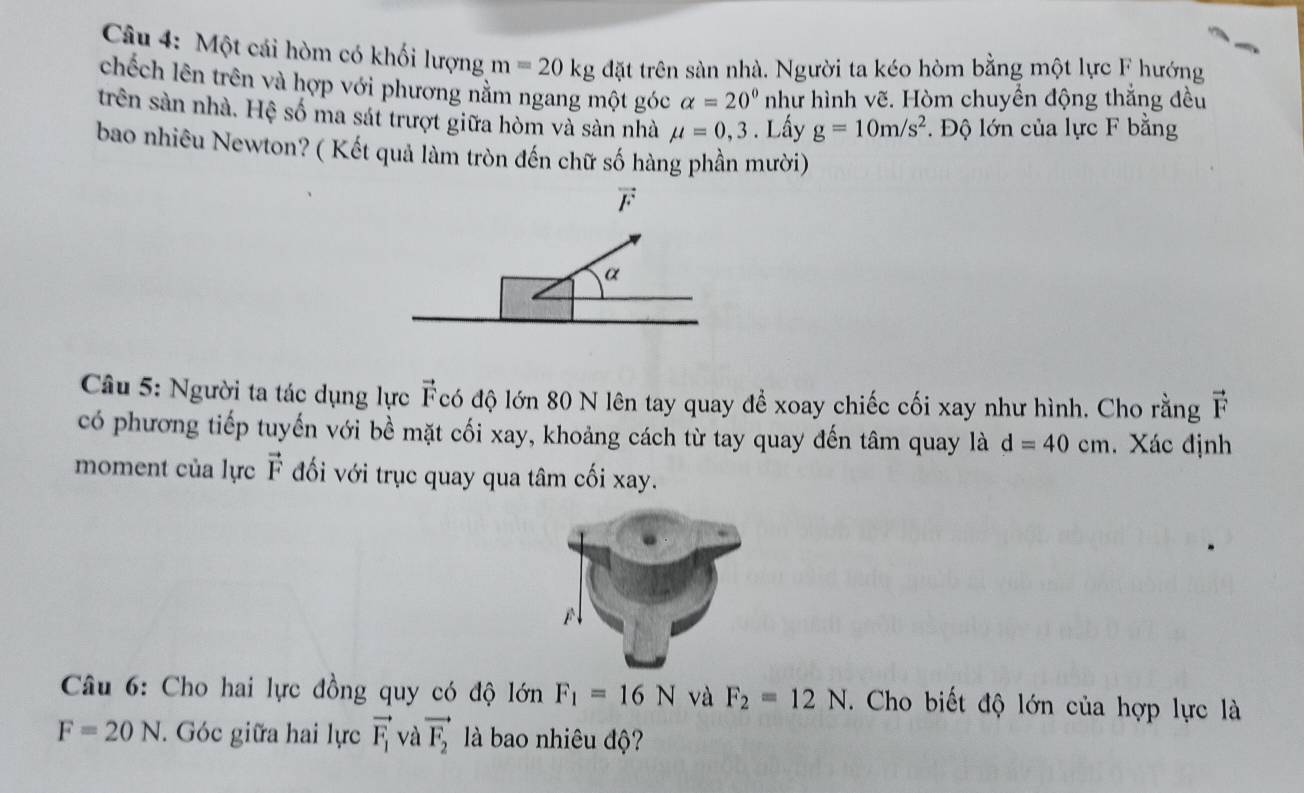 Một cái hòm có khối lượng m=20kg da t trên sàn nhà. Người ta kéo hòm bằng một lực F hướng 
chếch lên trên và hợp với phương nằm ngang một góc alpha =20° như hình vẽ. Hòm chuyển động thắng đều 
trên sản nhà. Hệ số ma sát trượt giữa hòm và sàn nhà mu =0,3. Lấy g=10m/s^2. Độ lớn của lực F bằng 
bao nhiêu Newton? ( Kết quả làm tròn đến chữ số hàng phần mười)
vector F
α 
Câu 5: Người ta tác dụng lực Fcó độ lớn 80 N lên tay quay đề xoay chiếc cối xay như hình. Cho rằng vector F
có phương tiếp tuyến với bề mặt cối xay, khoảng cách từ tay quay đến tâm quay là d=40cm. Xác định 
moment của lực vector F đối với trục quay qua tâm cối xay. 
Câu 6: Cho hai lực đồng quy có độ lớn F_1=16N và F_2=12N. Cho biết độ lớn của hợp lực là
F=20N. Góc giữa hai lực vector F_1 và vector F_2 là bao nhiêu độ?