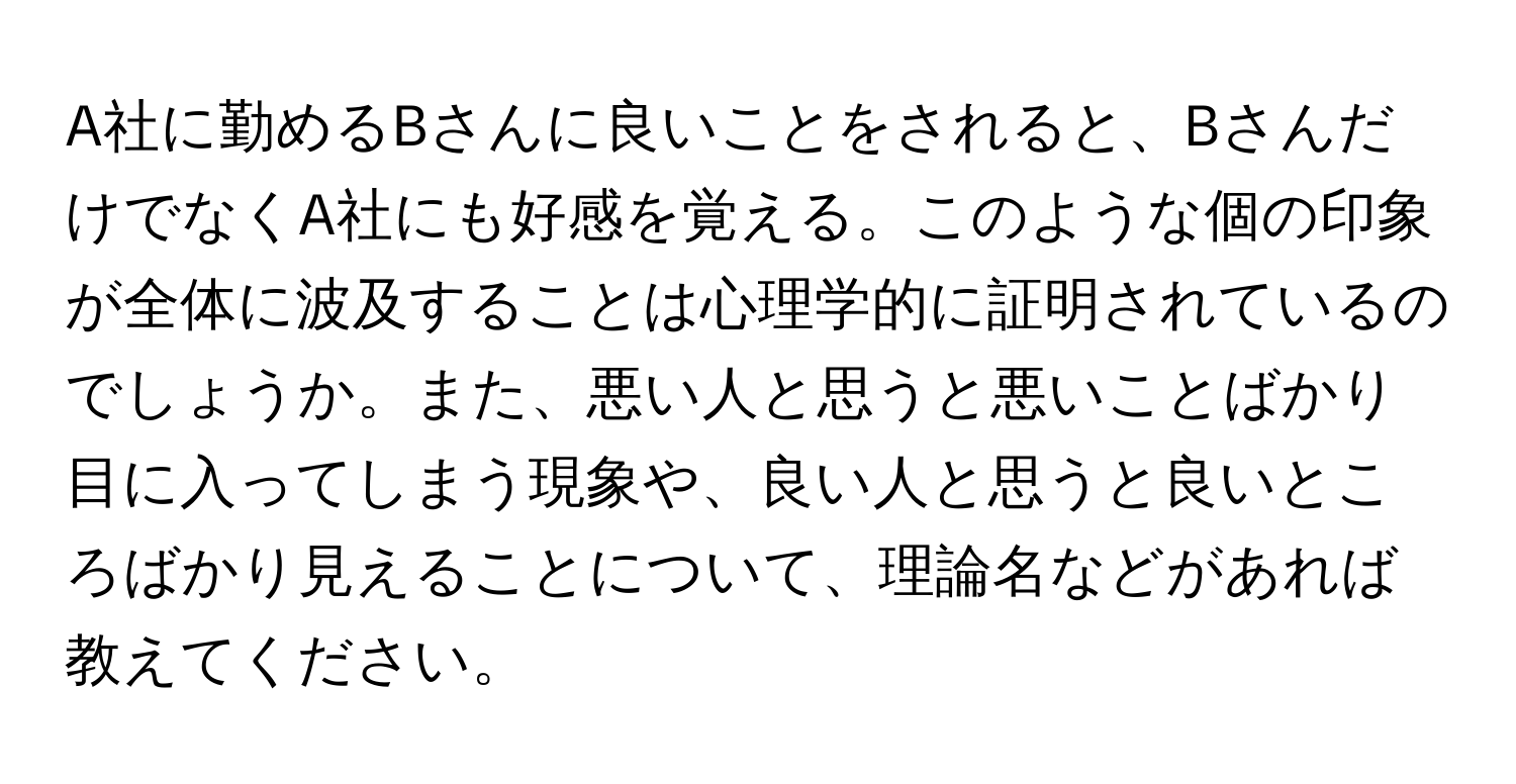 A社に勤めるBさんに良いことをされると、BさんだけでなくA社にも好感を覚える。このような個の印象が全体に波及することは心理学的に証明されているのでしょうか。また、悪い人と思うと悪いことばかり目に入ってしまう現象や、良い人と思うと良いところばかり見えることについて、理論名などがあれば教えてください。