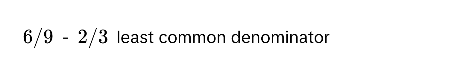 6/9 - 2/3 least common denominator