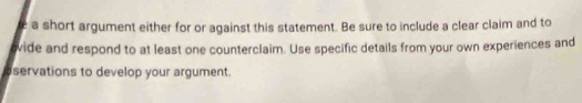 a short argument either for or against this statement. Be sure to include a clear claim and to 
evide and respond to at least one counterclaim. Use specific details from your own experiences and 
servations to develop your argument.