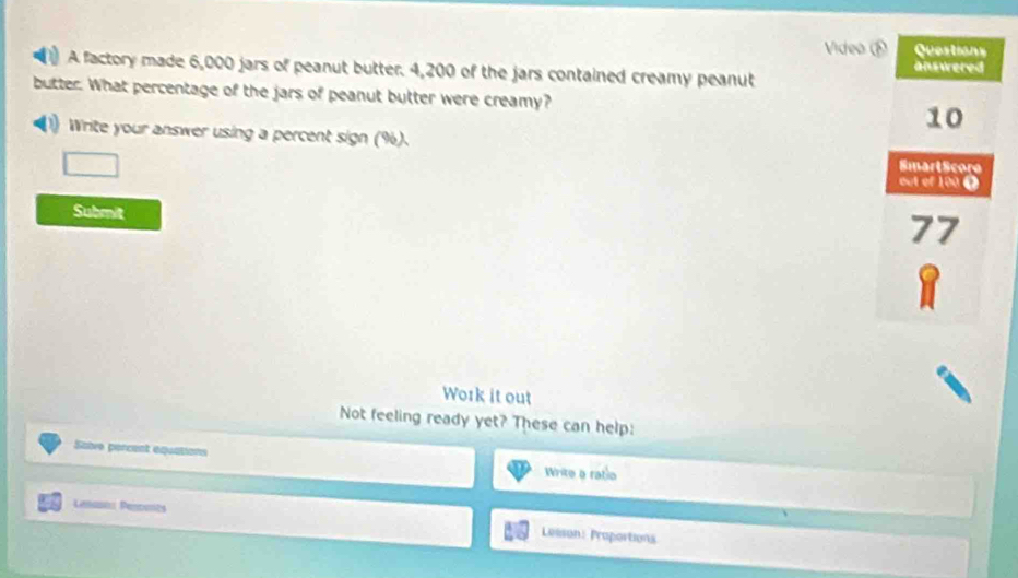 Video 
A factory made 6,000 jars of peanut butter. 4,200 of the jars contained creamy peanut 
butter. What percentage of the jars of peanut butter were creamy? 
(1) Write your answer using a percent sign (%). 
Submit 
Work it out 
Not feeling ready yet? These can help: 
Sabve percent equasions Write a ratio 
Lesano Pespents Leeson: Proportions