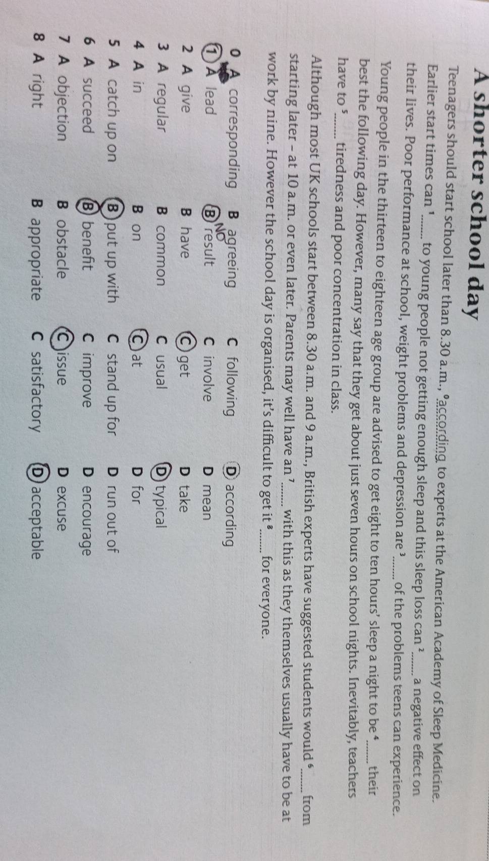 A shorter school day
Teenagers should start school later than 8.30 a.m., eaccording to experts at the American Academy of Sleep Medicine.
Earlier start times can '....... to young people not getting enough sleep and this sleep loss can ? a negative effect on
their lives. Poor performance at school, weight problems and depression are ’_ of the problems teens can experience.
Young people in the thirteen to eighteen age group are advised to get eight to ten hours ’ sleep a night to be ‘, their
best the following day. However, many say that they get about just seven hours on school nights. Inevitably, teachers
have to ⁵_ tiredness and poor concentration in class.
Although most UK schools start between 8.30 a.m. and 9 a.m., British experts have suggested students would “,_ from
starting later - at 10 a.m. or even later. Parents may well have an 7 _..._ with this as they themselves usually have to be at
work by nine. However the school day is organised, it’s difficult to get it _for everyone.
0 A corresponding B agreeing C following D according
NO
① A lead Bresult C involve D mean
2 A give B have Cget D take
3 A regular B common C usual D typical
4 A in B on Cat D for
5 A catch up on B) put up with C stand up for D run out of
6 A succeed B beneft C improve D encourage
7 A objection B obstacle C issue D excuse
8 A right B appropriate C satisfactory D acceptable