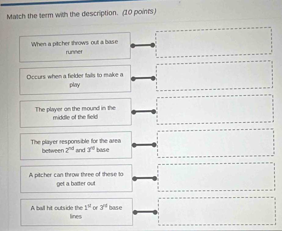 Match the term with the description. (10 points)
^(□)^(□) ^- □  □  
When a pitcher throws out a base° 
runner^
Occurs when a fielder fails to make a°
□  □ 
play
The player on the mound in the
middle of the field
□  □
The player responsible for the area
(□)° 
between 2^(nd) and 3^(rd) base
A pitcher can throw three of these to
get a batter out
□ 
A ball hit outside the 1^(st) or 3^(rd) base
lines