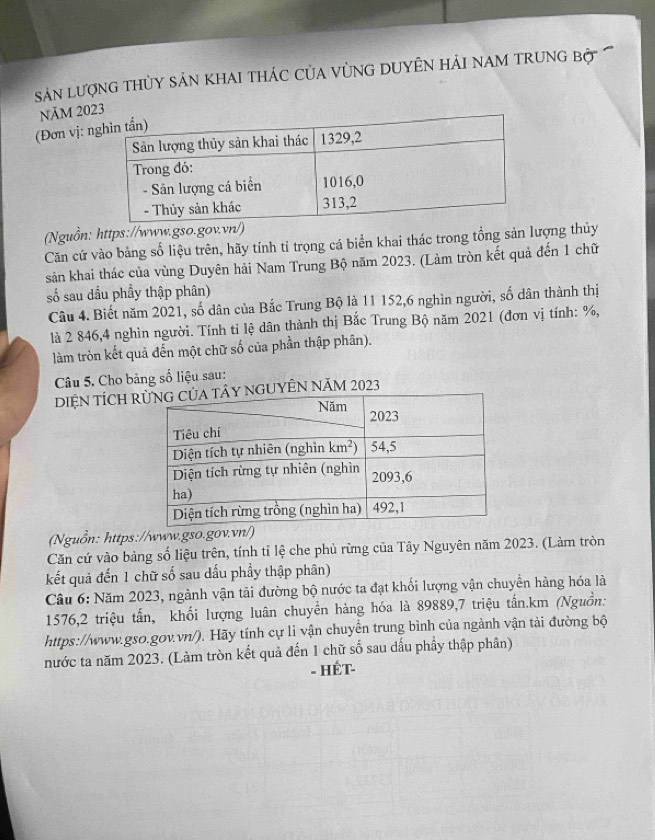 Sn lượnG THỦY SảN KHAI THÁC CủA VùNG DUYÊN HảI NAM TRUNG Bộ  
NăM 203
(Đơn vị: n
(Nguồn: https://www.gso.gov.vn/)
Căn cứ vào bảng số liệu trên, hãy tính tỉ trọng cá biển khai thác trong tổng sản lượng thủy
sản khai thác của vùng Duyên hải Nam Trung Bộ năm 2023. (Làm tròn kết quả đến 1 chữ
số sau dấu phầy thập phân)
Câu 4. Biết năm 2021, số dân của Bắc Trung Bộ là 11 152,6 nghìn người, số dân thành thị
là 2 846,4 nghìn người. Tính tỉ lệ dân thành thị Bắc Trung Bộ năm 2021 (đơn vị tính: %,
làm tròn kết quả đến một chữ số của phần thập phân).
Câu 5. Cho bảng số liệu sau:
DIỆN TÍCH RGUYÊN NăM 2023
(Nguồn: https://www.gso.gov.vn/)
Căn cứ vào bảng số liệu trên, tính tỉ lệ che phủ rừng của Tây Nguyên năm 2023. (Làm tròn
kết quả đến 1 chữ số sau dấu phầy thập phân)
Câu 6: Năm 2023, ngành vận tải đường bộ nước ta đạt khối lượng vận chuyển hàng hóa là
1576,2 triệu tấn, khối lượng luân chuyển hàng hóa là 89889,7 triệu tấn.km (Nguồn:
https://www.gso.gov.vn/). Hãy tính cự li vận chuyển trung bình của ngành vận tải đường bộ
nước ta năm 2023. (Làm tròn kết quả đến 1 chữ số sau dấu phẩy thập phân)
- HÉT-