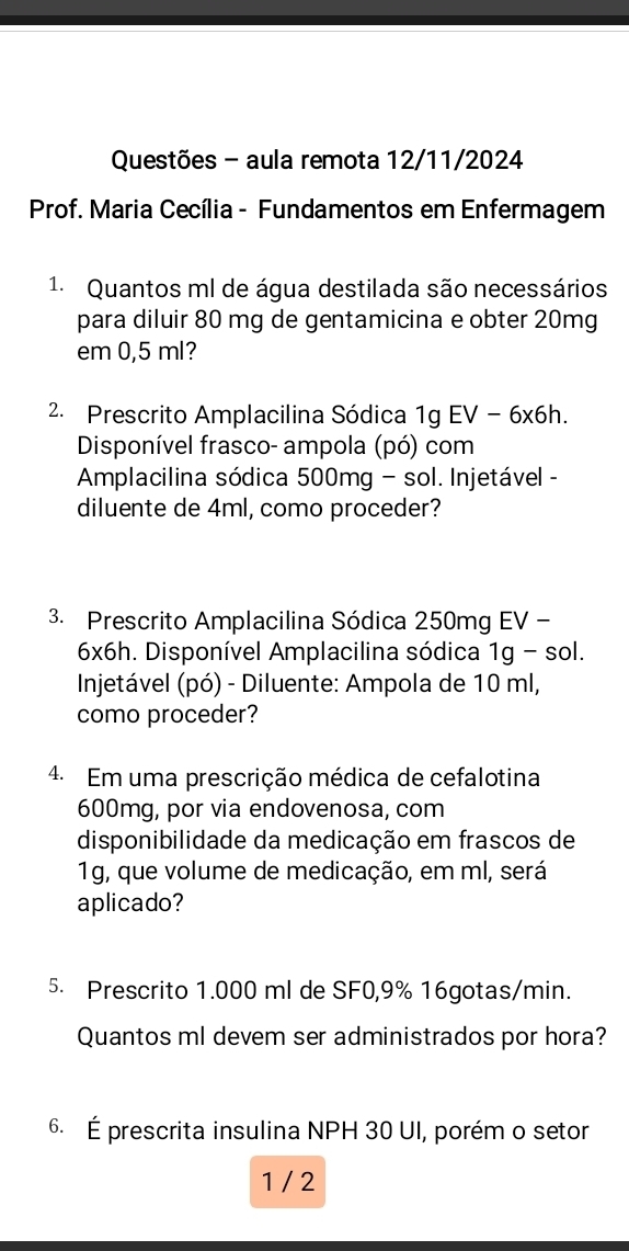 Questões - aula remota 12/11/2024 
Prof. Maria Cecília - Fundamentos em Enfermagem 
1. Quantos ml de água destilada são necessários 
para diluir 80 mg de gentamicina e obter 20mg
em 0,5 ml? 
2. Prescrito Amplacilina Sódica 1g EV - 6x6h. 
Disponível frasco- ampola (pó) com 
Amplacilina sódica 500mg - sol. Injetável - 
diluente de 4ml, como proceder? 
3. Prescrito Amplacilina Sódica 250mg EV -
6x6h. Disponível Amplacilina sódica 1g - sol. 
Injetável (pó) - Diluente: Ampola de 10 ml, 
como proceder? 
4. Em uma prescrição médica de cefalotina
600mg, por via endovenosa, com 
disponibilidade da medicação em frascos de
1g, que volume de medicação, em ml, será 
aplicado? 
5. Prescrito 1.000 ml de SF0, 9% 16gotas/min. 
Quantos ml devem ser administrados por hora? 
6. É prescrita insulina NPH 30 UI, porém o setor 
1 / 2