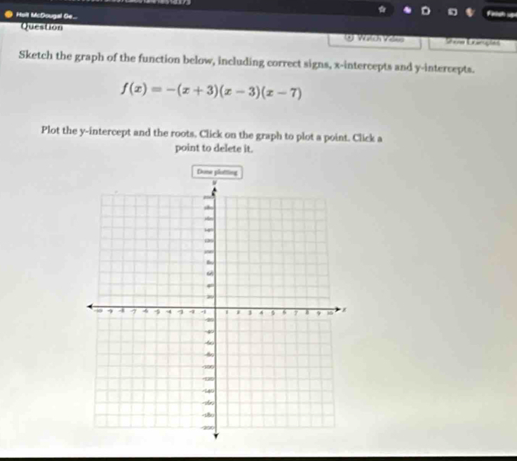 Holt McDougal Ge.. 
Fetsh ugó 
Question g Wätch Veles em Ceariçõas 
Sketch the graph of the function below, including correct signs, x-intercepts and y-intercepts.
f(x)=-(x+3)(x-3)(x-7)
Plot the y-intercept and the roots, Click on the graph to plot a point. Click a 
point to delete it. 
Done plottling