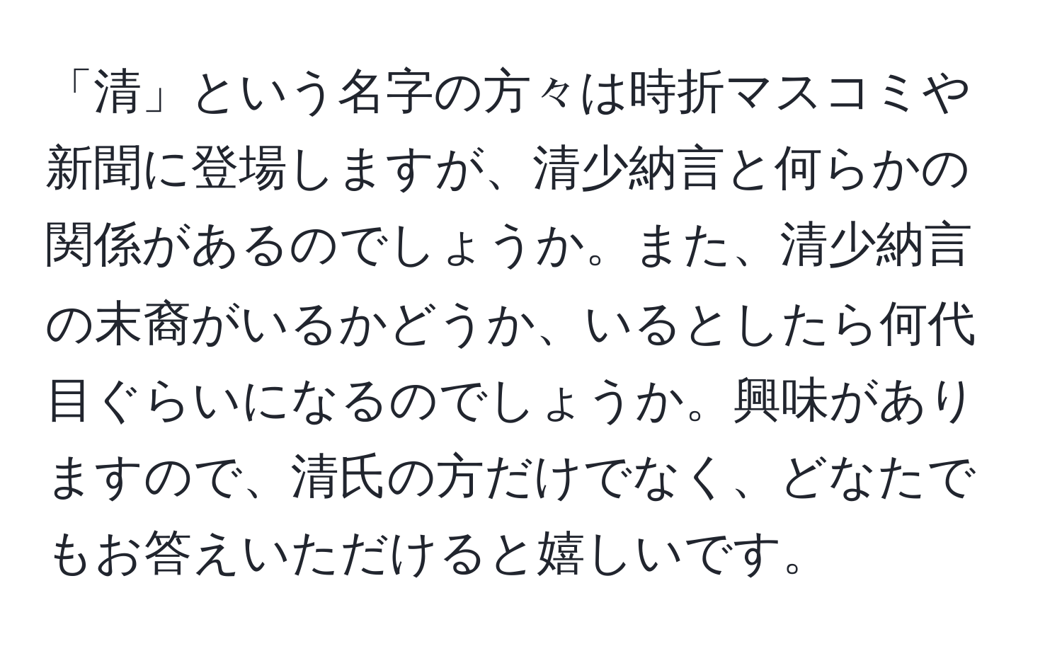 「清」という名字の方々は時折マスコミや新聞に登場しますが、清少納言と何らかの関係があるのでしょうか。また、清少納言の末裔がいるかどうか、いるとしたら何代目ぐらいになるのでしょうか。興味がありますので、清氏の方だけでなく、どなたでもお答えいただけると嬉しいです。