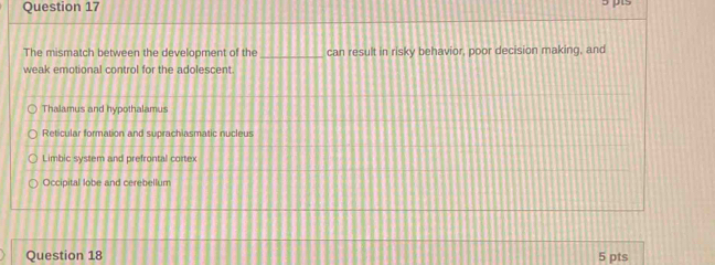 The mismatch between the development of the _can result in risky behavior, poor decision making, and
weak emotional control for the adolescent.
Thalamus and hypothalamus
Reticular formation and suprachiasmatic nucleus
Limbic system and prefrontal cortex
Occipital lobe and cerebellum
Question 18 5 pts