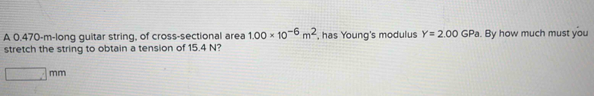 A 0.470-m -long guitar string, of cross-sectional area 1.00* 10^(-6)m^2 , has Young's modulus Y=2.00GPa. By how much must you 
stretch the string to obtain a tension of 15.4 N?
□ mm