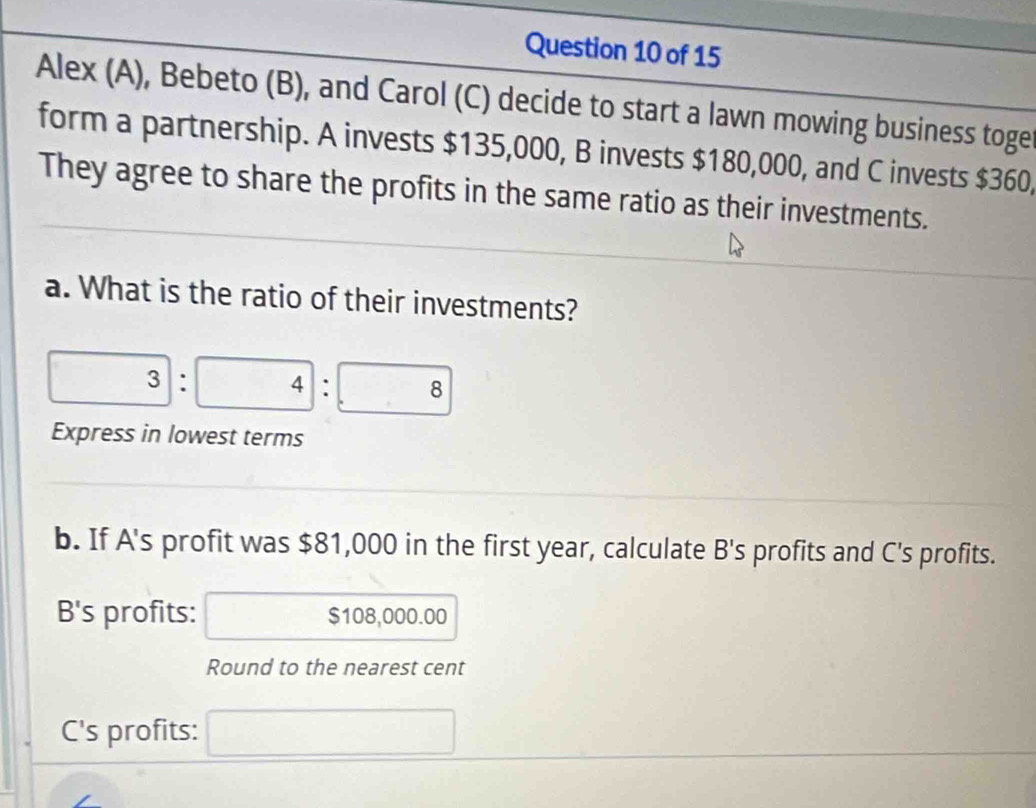 Alex (A), Bebeto (B), and Carol (C) decide to start a lawn mowing business toge 
form a partnership. A invests $135,000, B invests $180,000, and C invests $360, 
They agree to share the profits in the same ratio as their investments. 
a. What is the ratio of their investments?
3:4:8
Express in lowest terms 
b. If A's profit was $81,000 in the first year, calculate B's profits and C's profits. 
B's profits: $108,000.00
Round to the nearest cent 
C's profits: □ 