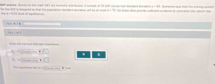 SAT scores: Scores on the math SAT are normaily distributed. A sample of 16 SAT scores had standard deviation x=86 Someone says that the scoring system 
for the SAT is designed so that the population standard deviation will be at most sigma =79 Do these data provide sufficient evidence to contradict this claim? Use 
the a=0.01 level of significance. 
Part 0 / 5 
Part, L of 5 
Stata the null and alternate hypotheses 
ll_0 π (Choosa one) 
×
H_1 a (Choose one) 
This hypothasis test is a (Choose one) test