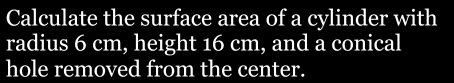 Calculate the surface area of a cylinder with 
radius 6 cm, height 16 cm, and a conical 
hole removed from the center.