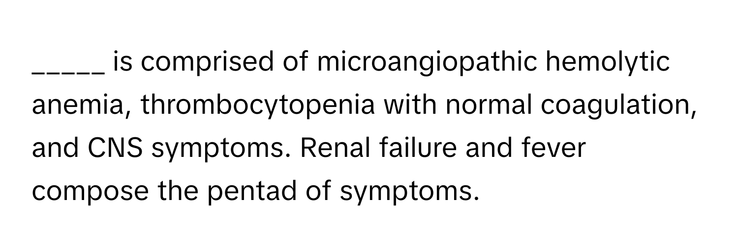 is comprised of microangiopathic hemolytic anemia, thrombocytopenia with normal coagulation, and CNS symptoms. Renal failure and fever compose the pentad of symptoms.