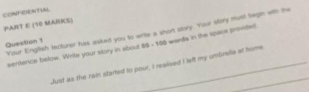 CONFIDENTUAL 
PART E (10 MARKS) 
Your English lecturer has asked you to write a short story. Your slory must begin with the 
Question 1 
sentence below. Write your story in about 88 - 100 words in the space provided 
Just as the rain started to pour, I realised I left my umbrella at home