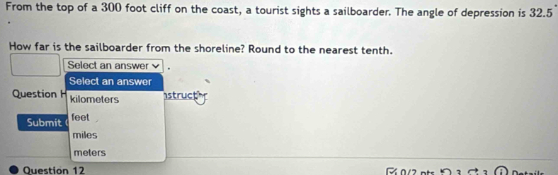 From the top of a 300 foot cliff on the coast, a tourist sights a sailboarder. The angle of depression is 32.5
How far is the sailboarder from the shoreline? Round to the nearest tenth. 
Select an answer 
Select an answer 
Question H kilometers structhr 
Submit feet
miles
meters
Question 12