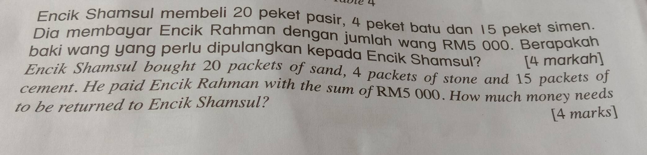 Encik Shamsul membeli 20 peket pasir, 4 peket batu dan 15 peket simen. 
Dia membayar Encik Rahman dengan jumlah wang RM5 000. Berapakah 
baki wang yang perlu dipulangkan kepada Encik Shamsul? 
[4 markah] 
Encik Shamsul bought 20 packets of sand, 4 packets of stone and 15 packets of 
cement. He paid Encik Rahman with the sum of RM5 000. How much money needs 
to be returned to Encik Shamsul? 
[4 marks]