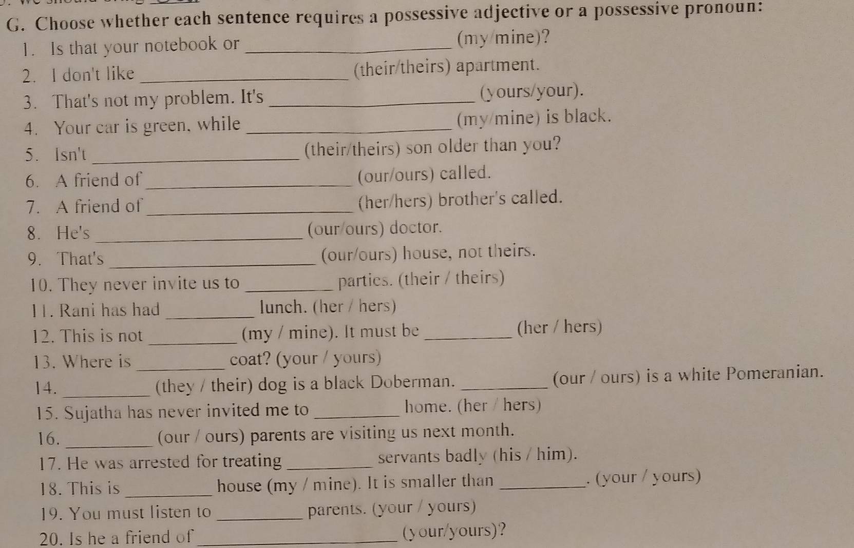 Choose whether each sentence requires a possessive adjective or a possessive pronoun: 
1. Is that your notebook or _(my/mine)? 
2. I don't like _(their/theirs) apartment. 
3. That's not my problem. It's _(yours/your). 
4. Your car is green, while_ 
(my/mine) is black. 
5. Isn't _(their/theirs) son older than you? 
6. A friend of_ 
(our/ours) called. 
7. A friend of_ 
(her/hers) brother's called. 
8. He's _(our/ours) doctor. 
9. That's_ (our/ours) house, not theirs. 
10. They never invite us to _parties. (their / theirs) 
11. Rani has had _lunch. (her / hers) 
12. This is not _(my / mine). It must be _(her / hers) 
13. Where is _coat? (your / yours) 
14. _(they / their) dog is a black Doberman. _(our / ours) is a white Pomeranian. 
15. Sujatha has never invited me to _home. (her / hers) 
16. _(our / ours) parents are visiting us next month. 
17. He was arrested for treating _servants badly (his / him). 
18. This is _house (my / mine). It is smaller than _. (your / yours) 
19. You must listen to _parents. (your / yours) 
20. Is he a friend of _(your/yours)?