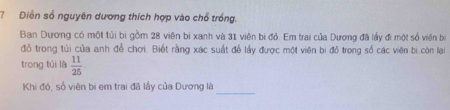 7 Điền số nguyên dương thích hợp vào chỗ trống. 
Bạn Dương có một túi bi gồm 28 viên bi xanh và 31 viên bi đỏ. Em trai của Dương đã lấy đi một số viên bi 
đỏ trong túi của anh đễ chơi. Biết rằng xác suất đễ lấy được một viên bi đỏ trong số các viên bi còn lại 
trong túi là  11/25 . 
_ 
Khi đó, số viên bi em trai đã lấy của Dương là