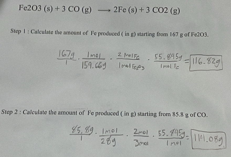 Fe2O3(s)+3CO(g)to 2Fe(s)+3CO2(g)
Step 1 : Calculate the amount of Fe produced ( in g) starting from 167 g of Fe2O3. 
Step 2 : Calculate the amount of Fe produced ( in g) starting from 85.8 g of CO.