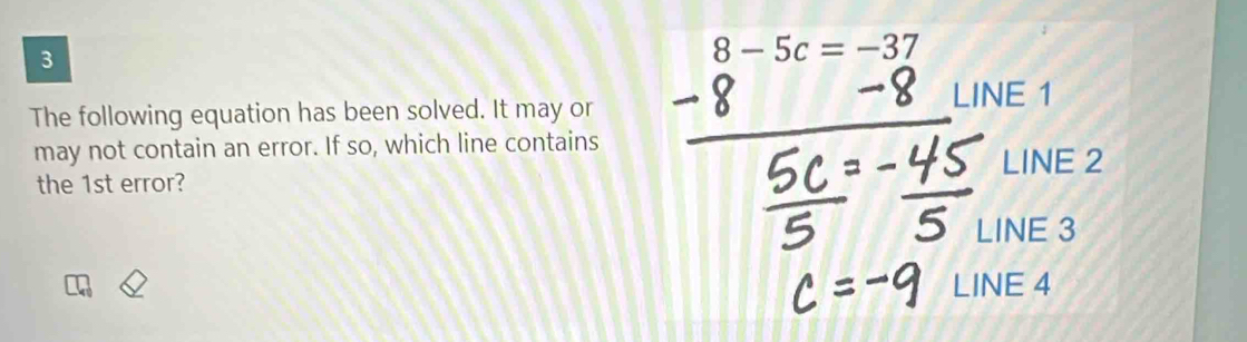 3
8-5c=-37
The following equation has been solved. It may or LINE 1
may not contain an error. If so, which line contains 
LINE 2
the 1st error? 
LINE 3
LINE 4