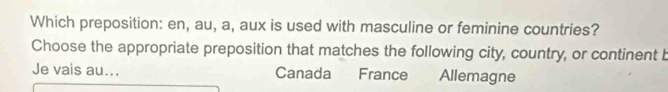 Which preposition: en, au, a, aux is used with masculine or feminine countries?
Choose the appropriate preposition that matches the following city, country, or continent b
Je vais au... Canada France Allemagne