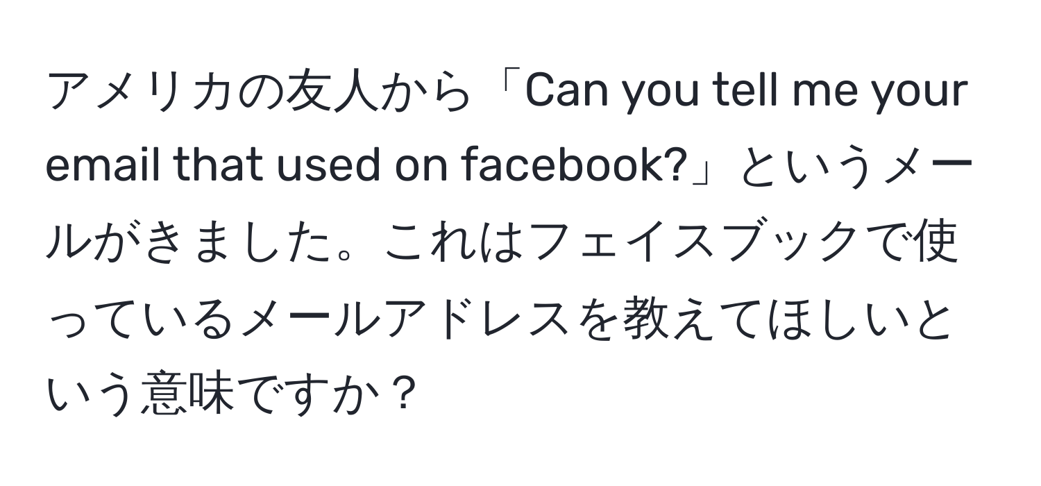 アメリカの友人から「Can you tell me your email that used on facebook?」というメールがきました。これはフェイスブックで使っているメールアドレスを教えてほしいという意味ですか？