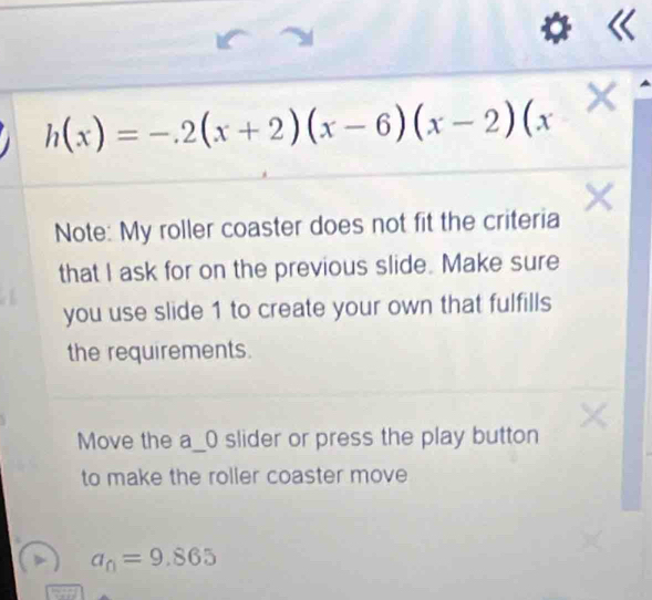 h(x)=-.2(x+2)(x-6)(x-2)(x
Note: My roller coaster does not fit the criteria 
that I ask for on the previous slide. Make sure 
you use slide 1 to create your own that fulfills 
the requirements. 
Move the a_0 slider or press the play button 
to make the roller coaster move
a_0=9.865