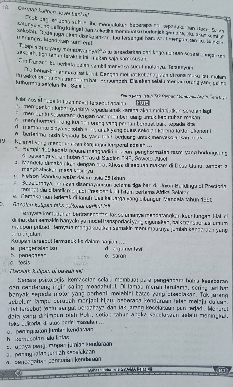 Cermati kutipan novel berikut!
Esok pagi selepas subuh, ibu mengatakan beberapa hal kepadaku dan Dede. Salah
satunya yang paling kuingat dan seketika membuatku berlonjak gembira, aku akan kembali
sekolah. Dede juga akan disekolahkan. Ibu tersengal haru saat mengatakan itu. Bahkan,
menangis. Mendekap kami erat.
“Tetapi siapa yang membayarinya 2, Aku tersadarkan dari kegembiraan sesaat: jangankan
sekolah, tiga tahun terakhir ini, makan saja kami susah.
“Om Danar,” Ibu berkata pelan sambil menyeka sudut matanya. Tersenyum.
Dia benar-benar malaikat kami. Dengan melihat kebahagiaan di rona muka ibu, malam
itu seketika aku berikrar dalam hati. Bersumpah! Dia akan selalu menjadi orang yang paling
kuhormati setelah ibu. Selalu.
Daun yang Jatuh Tak Pernah Membenci Angin, Tere Liye
Nilai sosial pada kutipan novel tersebut adalah .... HOTS
a. memberikan kabar gembira kepada anak karena akan melanjutkan sekolah lagi
b. membantu seseorang dengan cara memberi uang untuk kebutuhan makan
c. menghormati orang tua dan orang yang pernah berbuat baik kepada kita
d. membantu biaya sekolah anak-anak yang putus sekolah karena faktor ekonomi
e. berterima kasih kepada ibu yang telah berjuang untuk menyekolahkan anak
19. Kalimat yang menggunakan konjungsi temporal adalah ....
a. Hampir 100 kepala negara menghadiri upacara penghormatan resmi yang berlangsung
di bawah guyuran hujan deras di Stadion FNB, Soweto, Afsel
b. Mandela dimakamkan dengan adat Xhosa di sebuah makam di Desa Qunu, tempat ia
menghabiskan masa kecilnya
c. Nelson Mandela wafat dalam usia 95 tahun
d. Sebelumnya, jenazah disemayamkan selama tiga hari di Union Buildings di Prectoria,
tempat dia dilantik menjadi Presiden kulit hitam pertama Afrika Selatan
e. Pemakaman terletak di tanah luas keluarga yang dibangun Mandela tahun 1990
0. Bacalah kutipan teks editorial berikut ini!
Ternyata kemudahan bertransportasi tak selamanya mendatangkan keuntungan. Hal ini
dilihat dari semakin banyaknya model transportasi yang digunakan, baik transportasi umum
maupun pribadi, ternyata mengakibatkan semakin menumpuknya jumlah kendaraan yang
ada di jalan.
Kutipan tersebut termasuk ke dalam bagian ....
a. pengenalan isu d. argumentasi
b. penegasan tudms e. saran
c. tesis
Bacalah kutipan di bawah ini!
Secara psikologis, kemacetan selalu membuat para pengendara habis kesabaran
dan cenderung ingin saling mendahului. Di lampu merah terutama, sering terlihat
banyak sepeda motor yang berhenti melebihi batas yang disediakan. Tak jarang
sebelum lampu berubah menjadi hijau, beberapa kendaraan telah melaju duluan.
Hal tersebut tentu sangat berbahaya dan tak jarang kecelakaan pun terjadi. Menurut
data yang dihimpun oleh Polri, setiap tahun angka kecelakaan selalu meningkat.
Teks editorial di atas berisi masalah ....
a. peningkatan jumlah kendaraan
b. kemacetan lalu lintas
c. upaya pengurangan jumlah kendaraan
d. peningkatan jumlah kecelakaan
e. pencegahan pencurian kendaraan
Bahasa Indonesia SMA/MA Kelas XII
93