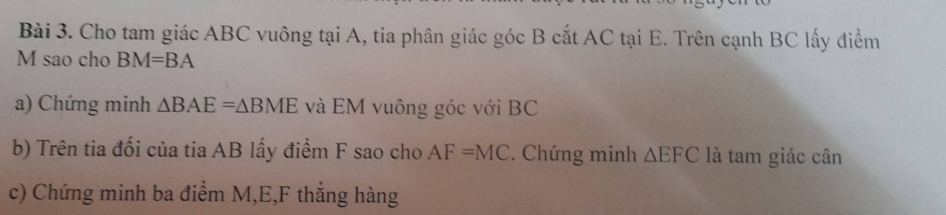 Cho tam giác ABC vuông tại A, tia phân giác góc B cắt AC tại E. Trên cạnh BC lấy điểm
M sao cho BM=BA
a) Chứng minh △ BAE=△ BME và EM vuông góc với BC
b) Trên tia đối của tia AB lấy điểm F sao cho AF=MC. Chứng minh △ EFC là tam giác cân 
c) Chứng minh ba điểm M, E, F thắng hàng