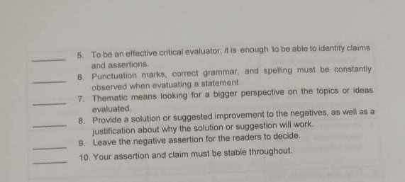 To be an effective critical evaluator, it is enough to be able to identify claims 
and assertions 
_ 
6. Punctuation marks, correct grammar, and spelling must be constantly 
observed when evatuating a statement 
_ 
7. Thematic means looking for a bigger perspective on the topics or ideas 
evaluated. 
8. Provide a solution or suggested improvement to the negatives, as well as a 
_justification about why the solution or suggestion will work. 
_ 
9. Leave the negative assertion for the readers to decide. 
_ 
10. Your assertion and claim must be stable throughout.