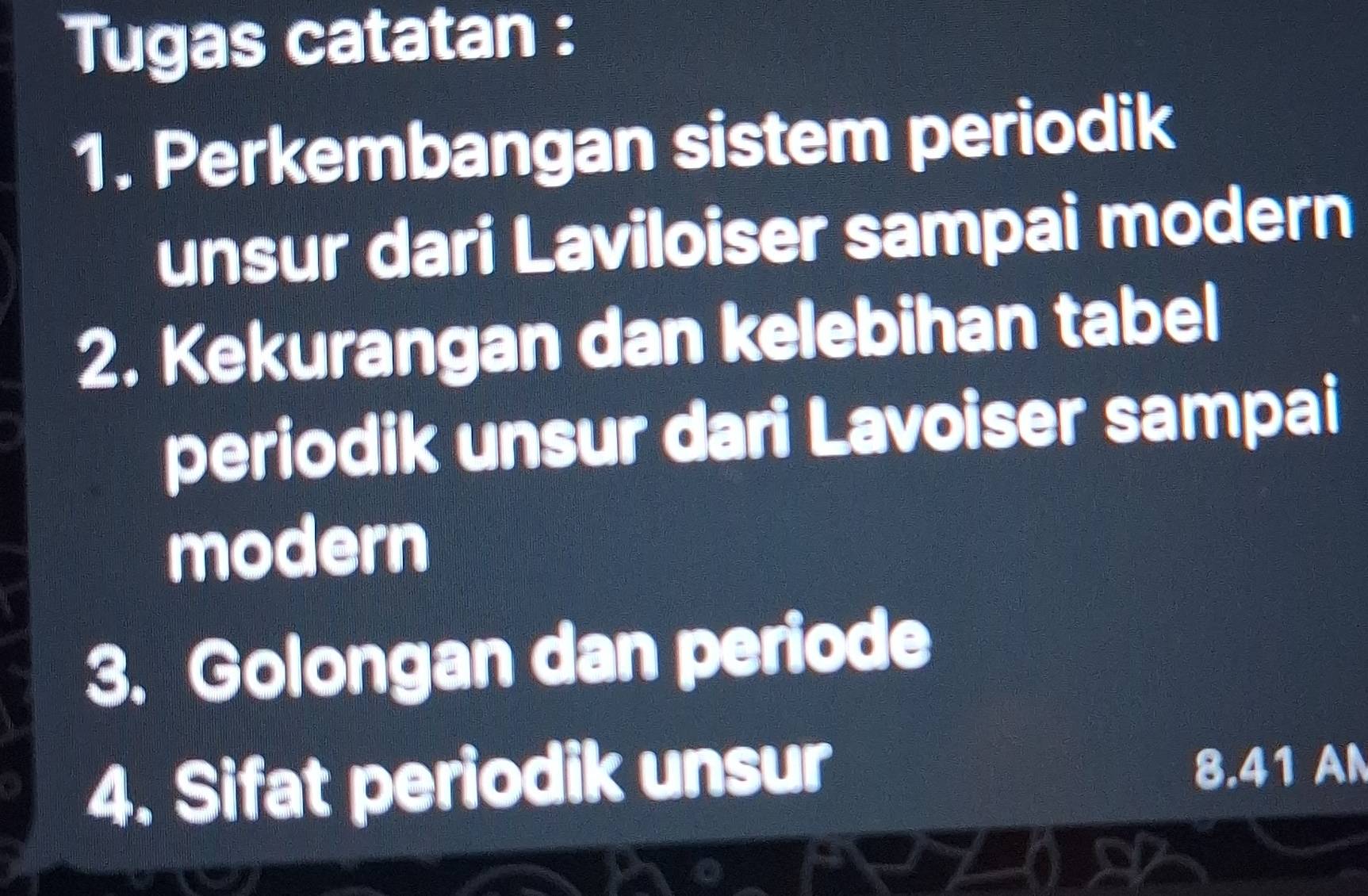 Tugas catatan : 
1. Perkembangan sistem periodik 
unsur dari Laviloiser sampai modern 
2. Kekurangan dan kelebihan tabel 
periodik unsur dari Lavoiser sampai 
modern 
3. Golongan dan periode 
4. Sifat periodik unsur 8.41 AN