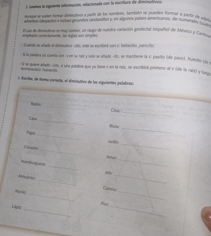 Leamos la siguiente información, relacionada con la escritura de diminutivos: 
Aunque se suelen formar diminutivos a partir de los nombres, también se pueden formar a partir de adjetiv 
adverbios (despacito) e incluso gerundios (andandito) y, en algunos países americanos, de numerales (cuatrit 
El uso de diminutivos es muy común, un rasgo de nuestra variación geolectal (español de México y Centroa) 
emplearlo correctamente, las reglas son simples: 
- Cuando se añade el diminutivo -cito, este se escribirá con c: bebecito, pancito. 
- Si la palabra ya cuenta con -s en su raíz y solo se añade -ito, se mantiene la s: pasito (de paso), huesito (de l 
- Si se quiere añadir -cito, a una palabra que ya tiene s en la raíz, se escribirá primero al s (de la raíz) y luego 
terminación): huesecito. 
3. Escribe, de forma correcta, el diminutivo de las siguientes palabras: 
_ 
Ratón: _Cosa: 
Casa: 
_ 
_ 
Blusa: 
_ 
Papá: 
_ 
Jardin: 
_ 
Corazón:_ Amor: 
Hamburguesa: _+ 
_ 
Jefe: 
Almuerzo: _Camisa: 
_ 
Novio: 
_ 
_ 
Flor: 
_ 
Lápiz: