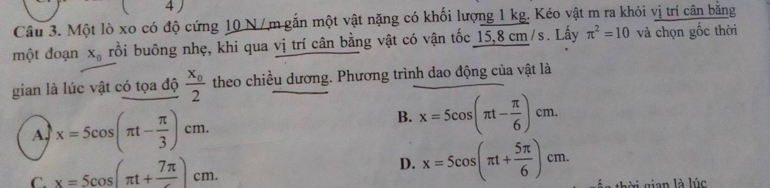 Một lò xo có độ cứng 10 N/m gắn một vật nặng có khối lượng 1 kg. Kéo vật m ra khỏi vị trí cân bằng
một đoạn X_0 bồi buông nhẹ, khi qua vị trí cân bằng vật có vận tốc 15,8 cm/s. Lấy π^2=10 và chọn gốc thời
gian là lúc vật có tọa độ frac x_02 theo chiều dương. Phương trình dao động của vật là
A. x=5cos (π t- π /3 )cm.
B. x=5cos (π t- π /6 )cm.
C. x=5cos (π t+frac 7π )cm.
D. x=5cos (π t+ 5π /6 )cm. 
xi gian là lúc