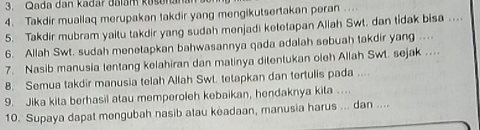 Qada dan kadar dalam kašenanan 
4. Takdir muallaq merupakan takdir yang mengikutsertakan peran ... 
5. Takdir mubram yaitu takdir yang sudah menjadi ketetapan Allah Swt. dan tidak bisa .... 
6. Allah Swt. sudah menetapkan bahwasannya qada adalah sebuah takdir yang ... 
7. Nasib manusia tentang kelahiran dan matinya ditentukan oleh Allah Swt. sejak ... 
8. Semua takdir manusia telah Allah Swt. tetapkan dan tertulis pada .... 
9. Jika kita berhasil atau memperoleh kebaikan, hendaknya kita … 
10. Supaya dapat mengubah nasib atau keadaan, manusia harus ... dan ....