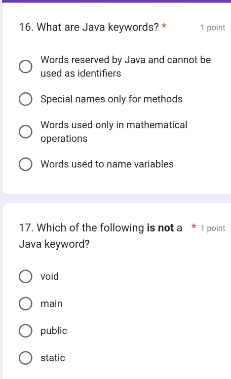 What are Java keywords? * 1 point
Words reserved by Java and cannot be
used as identifiers
Special names only for methods
Words used only in mathematical
operations
Words used to name variables
17. Which of the following is not a * 1 point
Java keyword?
void
main
public
static