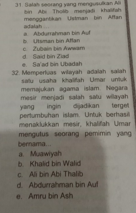 Salah seorang yang mengusulkan Ali
bin Abi Tholib menjadi khalifah
menggantikan Ustman bin Affan
adalah ...
a. Abdurrahman bin Auf
b. Utsman bin Affan
c. Zubain bin Awwam
d. Said bin Ziad
e. Sa'ad bin Ubadah
32. Memperluas wilayah adalah salah
satu usaha khalifah Umar untuk
memajukan agama islam. Negara
mesir menjadi salah satu wilayah
yang ingin dijadikan terget
pertumbuhan islam. Untuk berhasil
menaklukkan mesir, khalifah Umar
mengutus seorang pemimin yang
bernama...
a. Muawiyah
b. Khalid bin Walid
c. Ali bin Abi Thalib
d. Abdurrahman bin Auf
e. Amru bin Ash