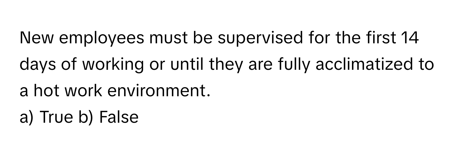 New employees must be supervised for the first 14 days of working or until they are fully acclimatized to a hot work environment.

a) True b) False