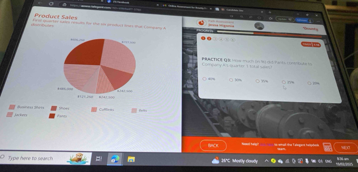 1-8 Ceding Assessinent füe Bounty I 
Product Sales Jessa Higonia Path Assessmen 
dote 
distributes First quarter sales results for the six product lines that Company A ESS 
Bounty 
( 1) ( 4 
PRACTICE Q3; How much (in %) did Pants contribute to 
Company A's quarter 1 total sales?
40% 30% 35% ) 25% 20%
Business Shirts Shoes Cufflinks 
Jackets Befts 
Pants 
BACK Need help? t tor to email the Talegent helpdesk seam. NEXT 
Type here to search Mostly cloudy ENG 836 am 
26°C 
19/02/2025