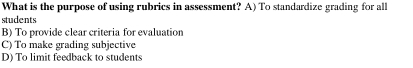 What is the purpose of using rubrics in assessment? A) To standardize grading for all
students
B) To provide clear criteria for evaluation
C) To make grading subjective
D) To limit feedback to students