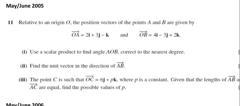 May/June 2005 
11 Relative to an origin O, the position vectors of the points A and B are given by
vector OA=2i+3j-k and vector OB=4i-3j+2k. 
(i) Use a scalar product to find angle AOB, correct to the nearest degree. 
(ii) Find the unit vector in the direction of vector AB. 
(iii) The point C is such that vector OC=6j+pk , where p is a constant. Given that the lengths of vector AB a
vector AC are equal, find the possible values of p. 
May/lune 2006