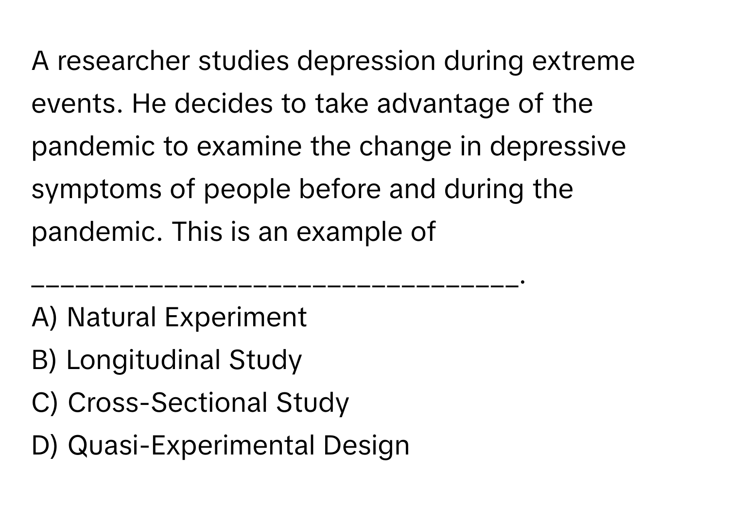 A researcher studies depression during extreme events. He decides to take advantage of the pandemic to examine the change in depressive symptoms of people before and during the pandemic. This is an example of _________________________________. 
A) Natural Experiment
B) Longitudinal Study
C) Cross-Sectional Study
D) Quasi-Experimental Design