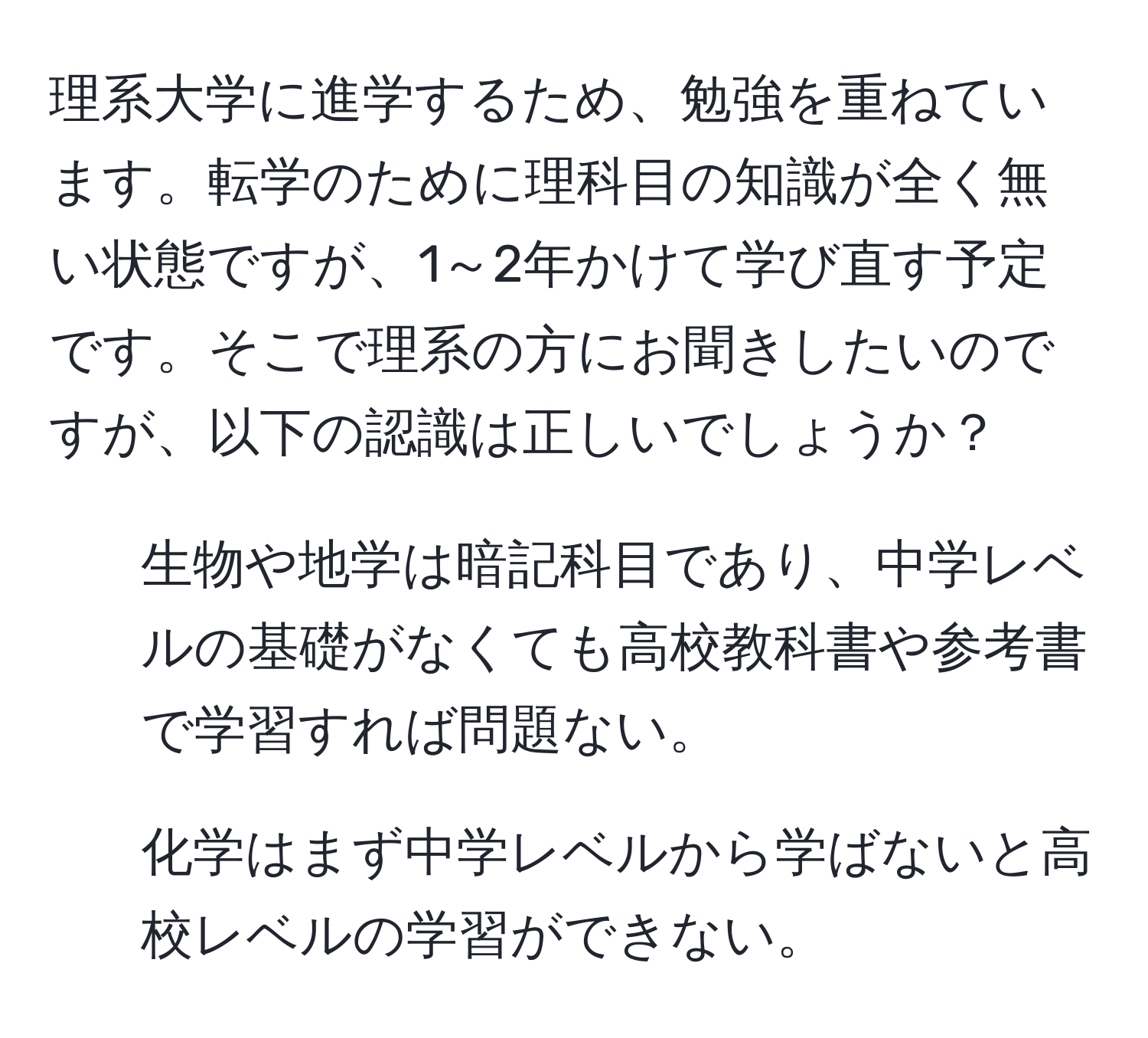 理系大学に進学するため、勉強を重ねています。転学のために理科目の知識が全く無い状態ですが、1～2年かけて学び直す予定です。そこで理系の方にお聞きしたいのですが、以下の認識は正しいでしょうか？ 
1. 生物や地学は暗記科目であり、中学レベルの基礎がなくても高校教科書や参考書で学習すれば問題ない。 
2. 化学はまず中学レベルから学ばないと高校レベルの学習ができない。