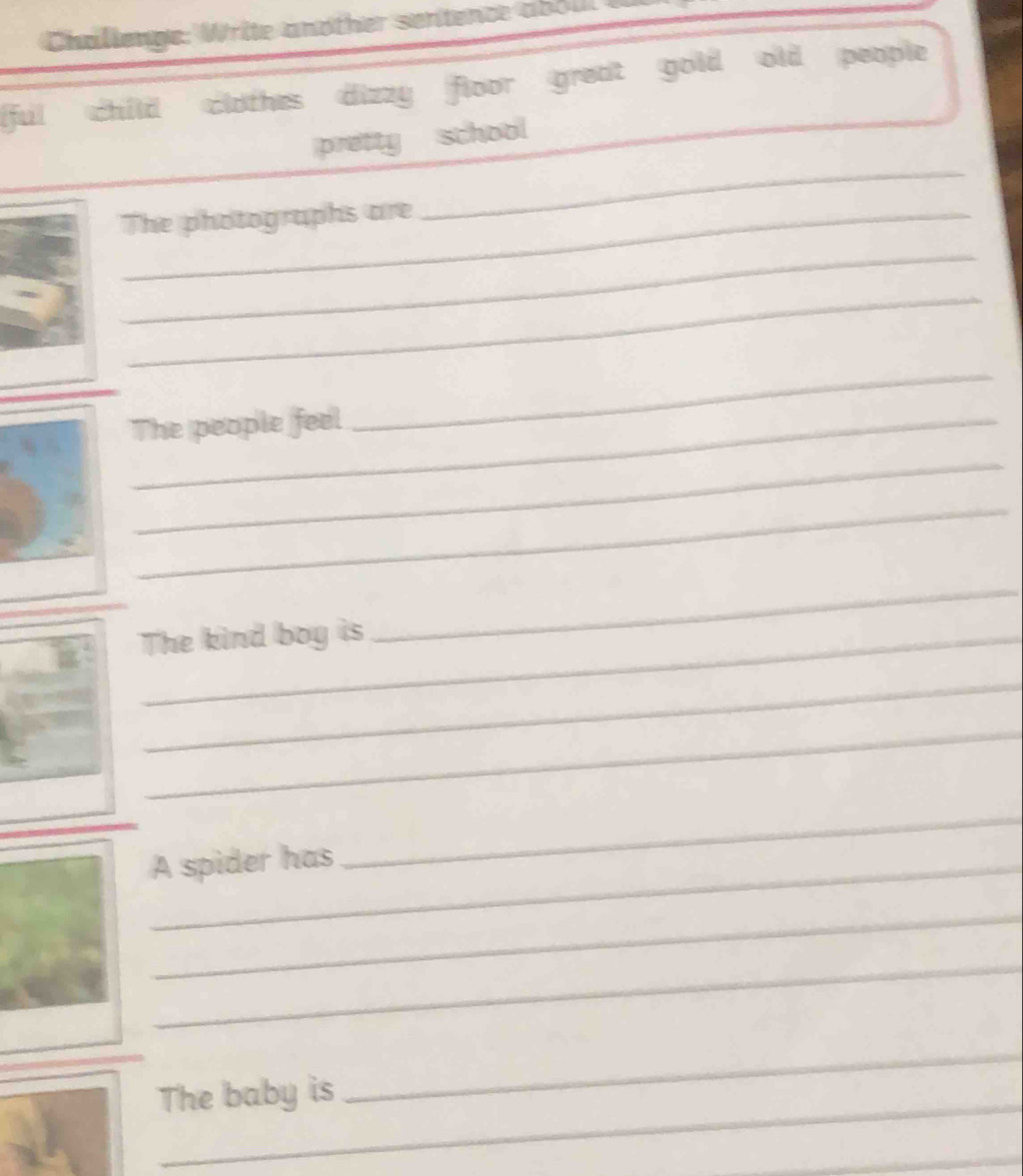 Challenge: Write another sentence abou 
[ful child clothes dizzy floor great gold old people 
_ 
pretty school 
The photographs are 
_ 
_ 
_The people feel 
_ 
_ 
_ 
The kind boy is 
_ 
_ 
_ 
A spider has 
_ 
_ 
_ 
_ 
The baby is 
_ 
_