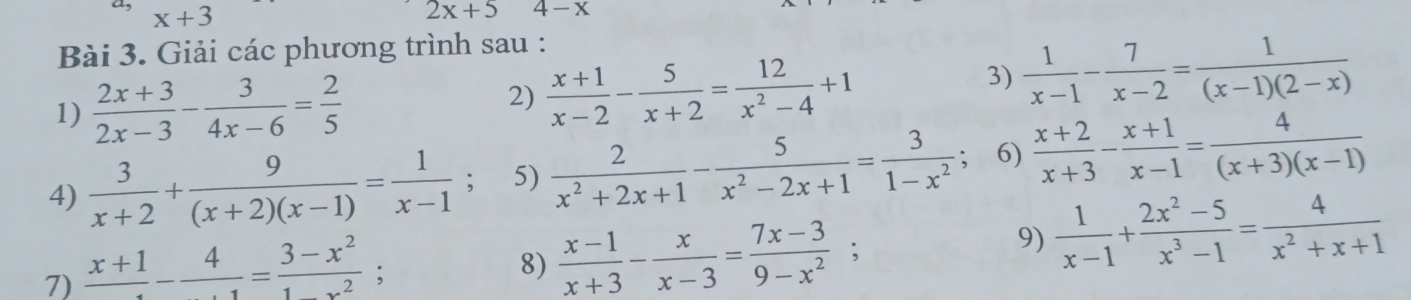 x+3
2x+5 4-x
Bài 3. Giải các phương trình sau : 
1)  (2x+3)/2x-3 - 3/4x-6 = 2/5 
2)  (x+1)/x-2 - 5/x+2 = 12/x^2-4 +1
3)  1/x-1 - 7/x-2 = 1/(x-1)(2-x) 
4)  3/x+2 + 9/(x+2)(x-1) = 1/x-1 ; 5)  2/x^2+2x+1 - 5/x^2-2x+1 = 3/1-x^2 ; 6)  (x+2)/x+3 - (x+1)/x-1 = 4/(x+3)(x-1) 
7) frac x+1-frac 4= (3-x^2)/1x^2 
8)  (x-1)/x+3 - x/x-3 = (7x-3)/9-x^2 ; 
9)  1/x-1 + (2x^2-5)/x^3-1 = 4/x^2+x+1 